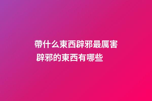 帶什么東西辟邪最厲害 辟邪的東西有哪些